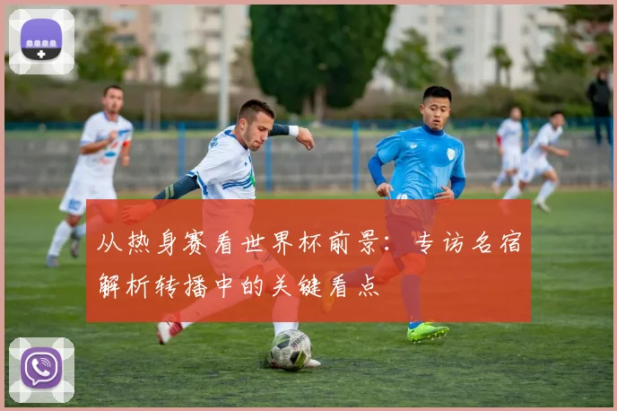 从热身赛看世界杯前景：专访名宿解析转播中的关键看点
