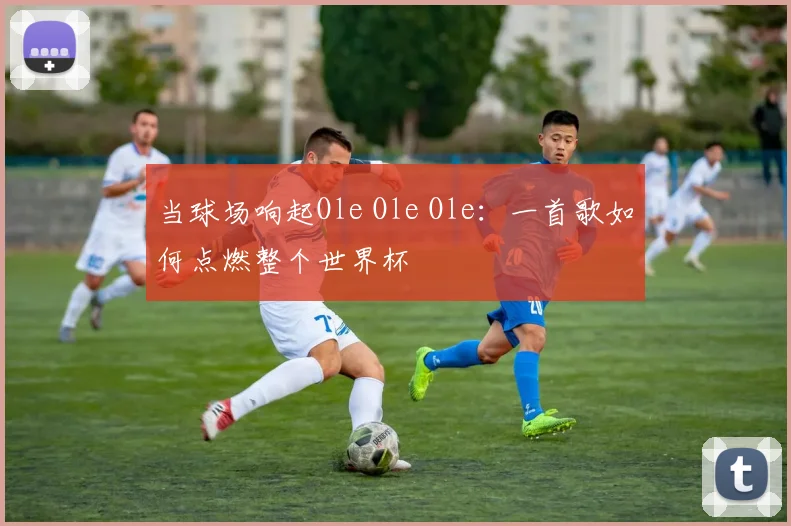 当球场响起Ole Ole Ole：一首歌如何点燃整个世界杯