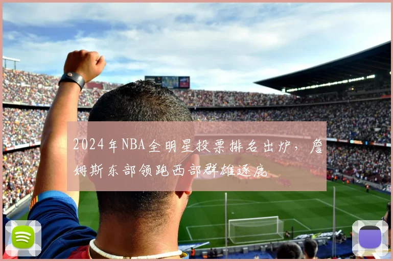 2024年NBA全明星投票排名出炉，詹姆斯东部领跑西部群雄逐鹿