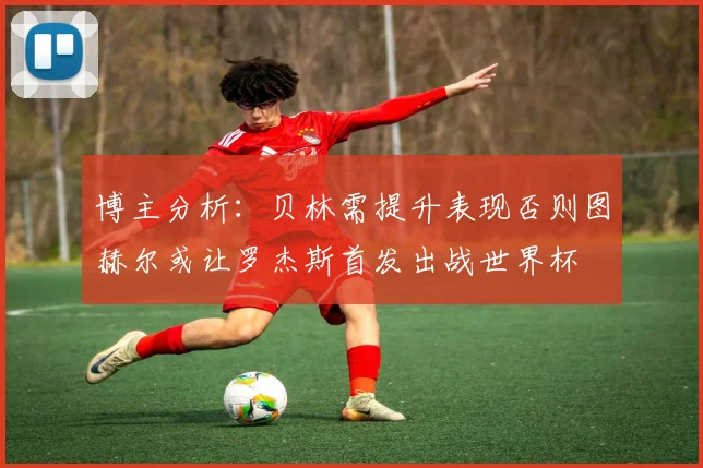 博主分析：贝林需提升表现否则图赫尔或让罗杰斯首发出战世界杯