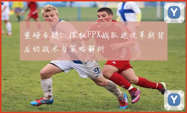 重磅专题：探秘FPX战队进攻革新背后的战术与策略解析