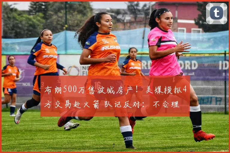 布朗500万售波城房产！美媒模拟4方交易赴火箭 队记反对：不合理