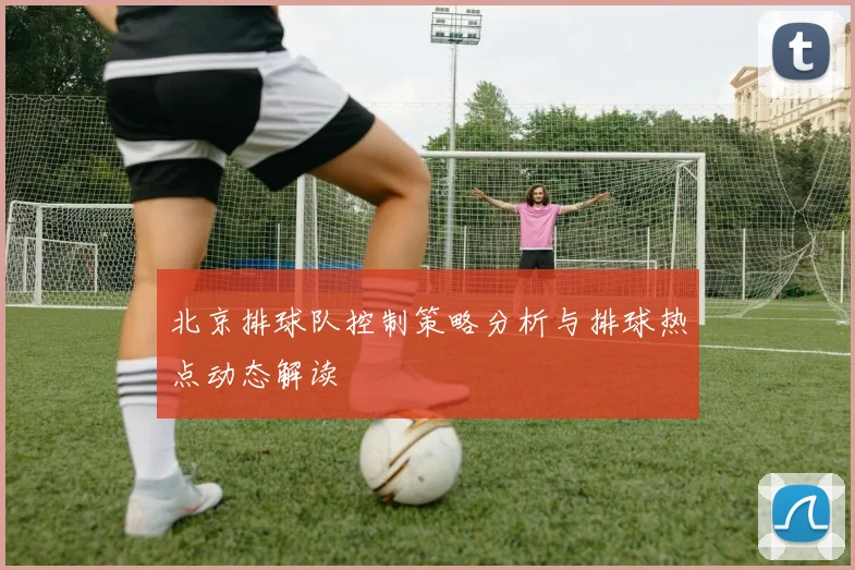 北京排球队控制策略分析与排球热点动态解读
