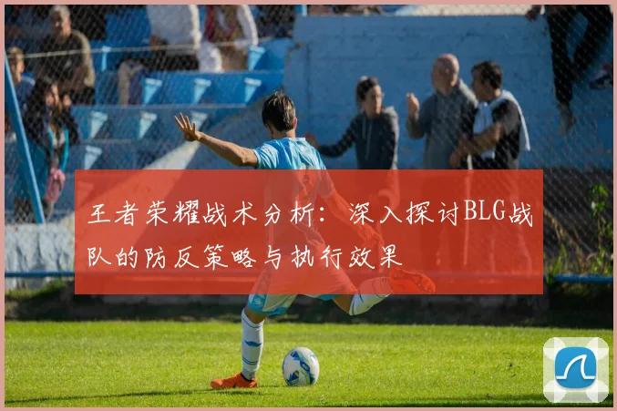 王者荣耀战术分析：深入探讨BLG战队的防反策略与执行效果
