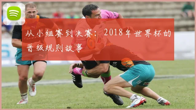 从小组赛到决赛：2018年世界杯的晋级规则故事