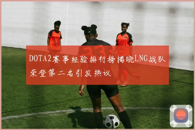 DOTA2赛事经验排行榜揭晓LNG战队荣登第二名引发热议